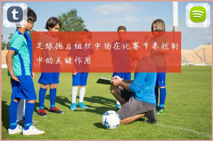 足球拖后组织中场在比赛节奏控制中的关键作用
