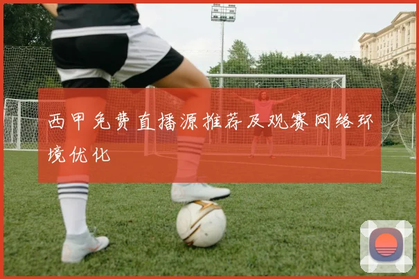 西甲免费直播源推荐及观赛网络环境优化