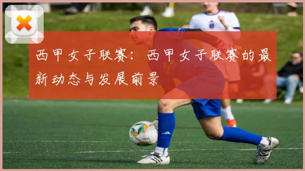 西甲女子联赛：西甲女子联赛的最新动态与发展前景